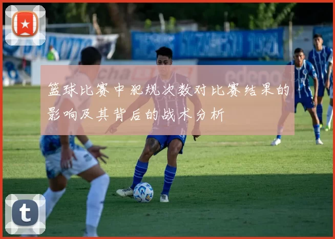 篮球比赛中犯规次数对比赛结果的影响及其背后的战术分析
