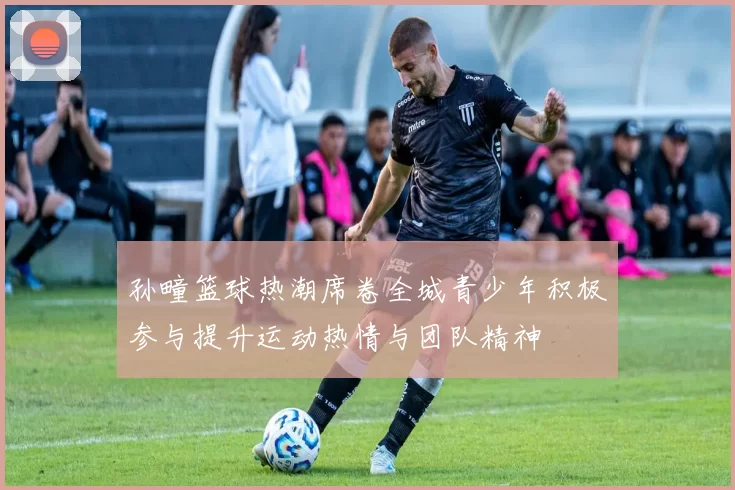 孙疃篮球热潮席卷全城青少年积极参与提升运动热情与团队精神