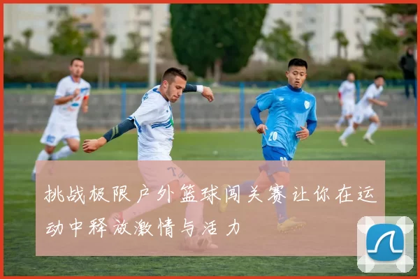 挑战极限户外篮球闯关赛让你在运动中释放激情与活力