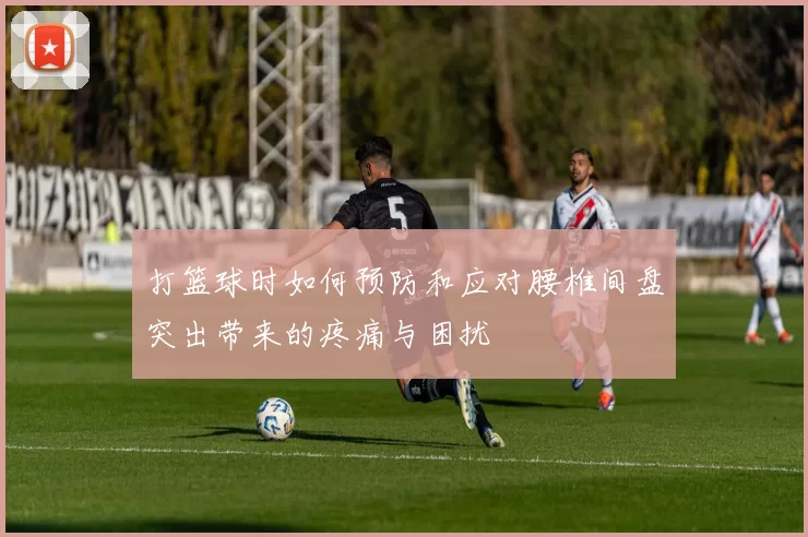 打篮球时如何预防和应对腰椎间盘突出带来的疼痛与困扰