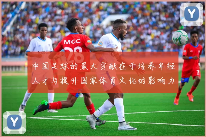 中国足球的最大贡献在于培养年轻人才与提升国家体育文化的影响力