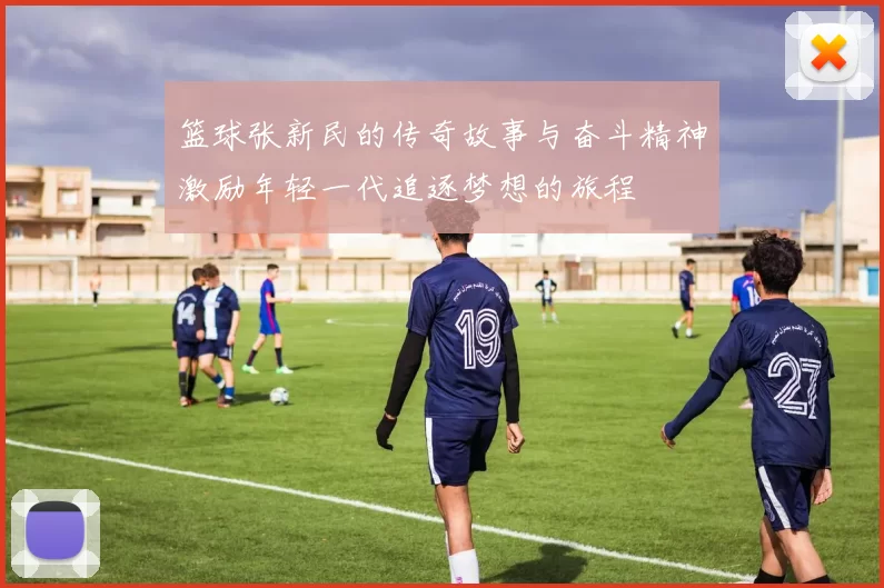 篮球张新民的传奇故事与奋斗精神激励年轻一代追逐梦想的旅程